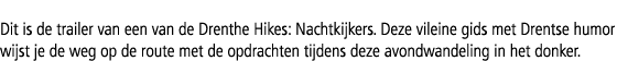 Dit is de trailer van een van de Drenthe Hikes: Nachtkijkers. Deze vileine gids met Drentse humor wijst je de weg op ...