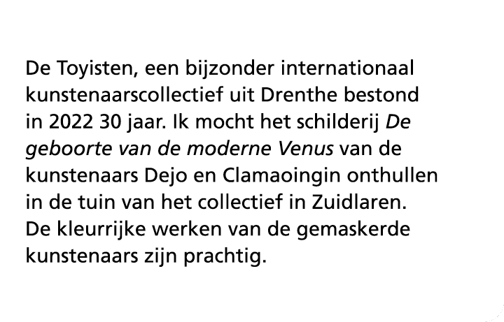 De Toyisten, een bijzonder internationaal kunstenaarscollectief uit Drenthe bestond in 2022 30 jaar. Ik mocht het sch...